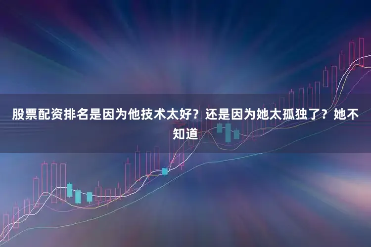 股票配资排名是因为他技术太好？还是因为她太孤独了？她不知道