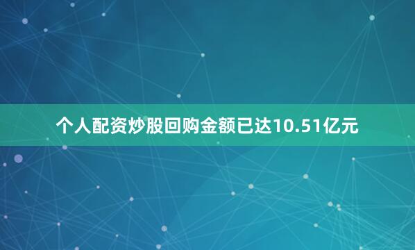 个人配资炒股回购金额已达10.51亿元