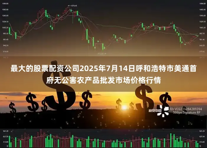 最大的股票配资公司2025年7月14日呼和浩特市美通首府无公害农产品批发市场价格行情