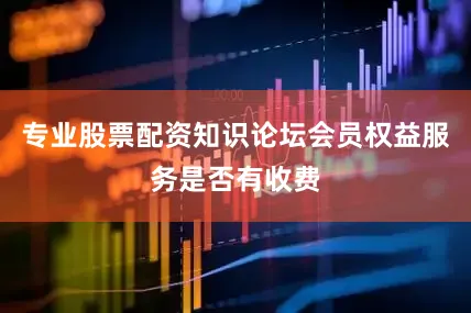 专业股票配资知识论坛会员权益服务是否有收费