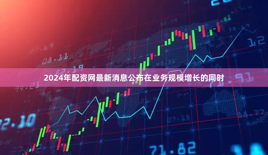 2024年配资网最新消息公布在业务规模增长的同时