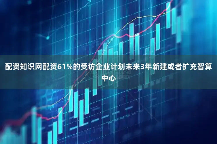 配资知识网配资61%的受访企业计划未来3年新建或者扩充智算中心