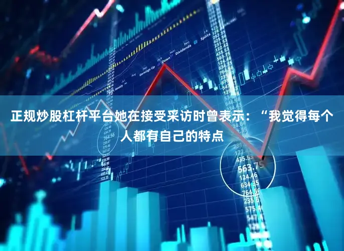 正规炒股杠杆平台她在接受采访时曾表示：“我觉得每个人都有自己的特点