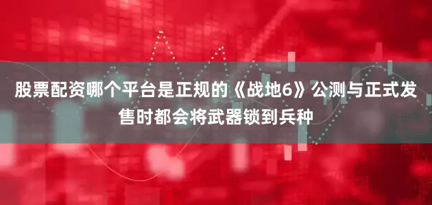 股票配资哪个平台是正规的《战地6》公测与正式发售时都会将武器锁到兵种