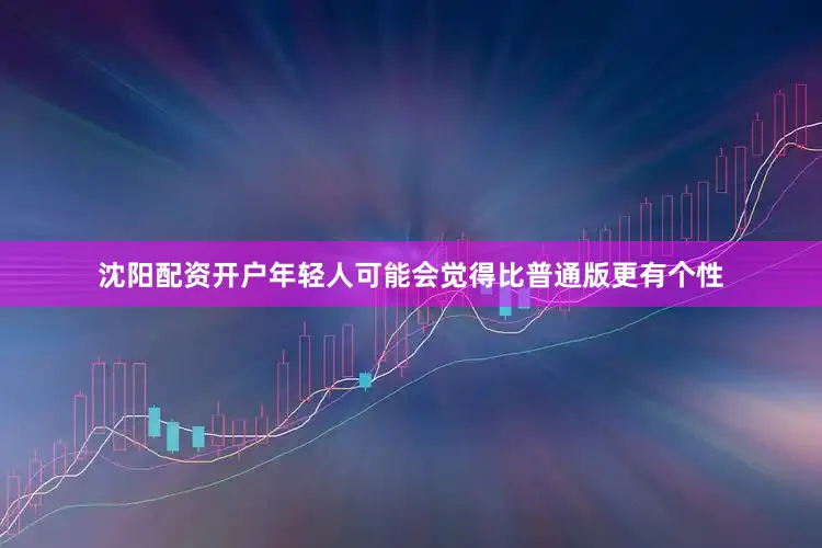 沈阳配资开户年轻人可能会觉得比普通版更有个性