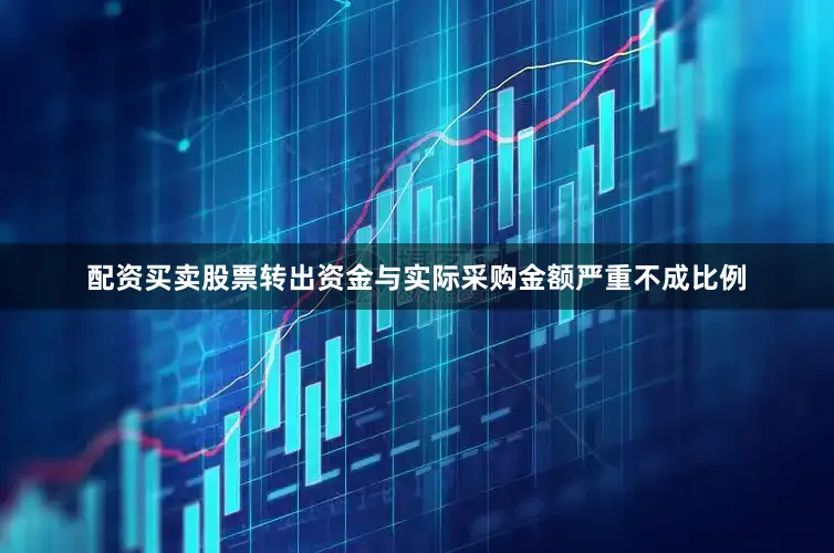 配资买卖股票转出资金与实际采购金额严重不成比例