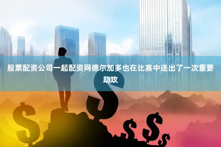 股票配资公司一起配资网德尔加多也在比赛中送出了一次重要助攻